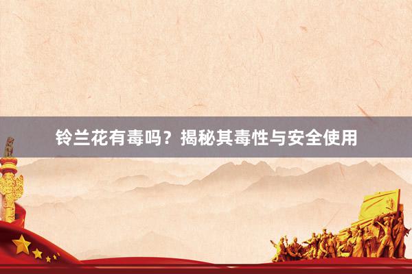 铃兰花有毒吗？揭秘其毒性与安全使用